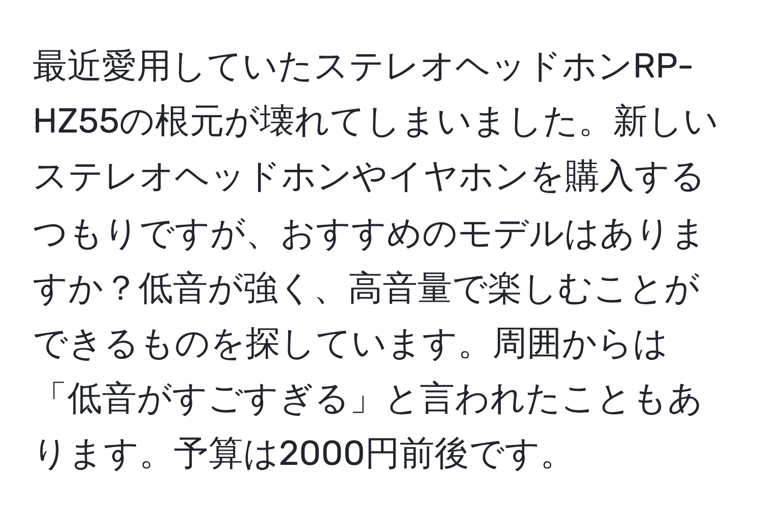 最近愛用していたステレオヘッドホンRP-HZ55の根元が壊れてしまいました。新しいステレオヘッドホンやイヤホンを購入するつもりですが、おすすめのモデルはありますか？低音が強く、高音量で楽しむことができるものを探しています。周囲からは「低音がすごすぎる」と言われたこともあります。予算は2000円前後です。