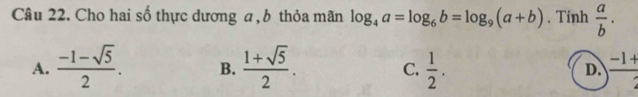 Cho hai số thực dương a , b thỏa mãn log _4a=log _6b=log _9(a+b). Tính  a/b .
A.  (-1-sqrt(5))/2 .  (1+sqrt(5))/2 .  1/2 .  (-1+)/2 
B.
C.
D.