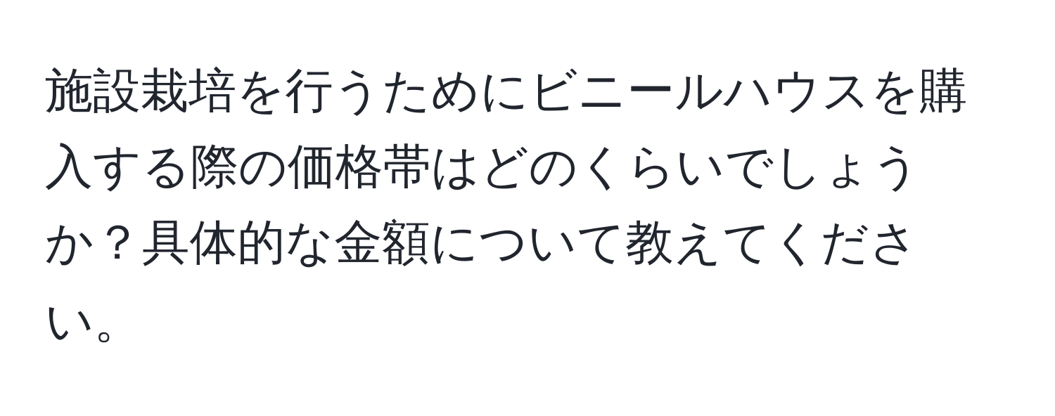 施設栽培を行うためにビニールハウスを購入する際の価格帯はどのくらいでしょうか？具体的な金額について教えてください。