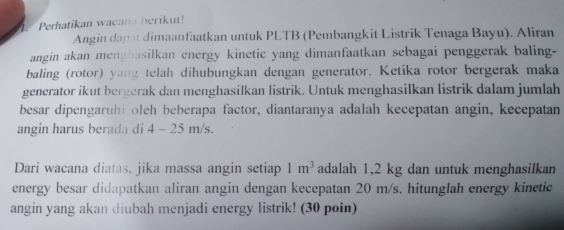 Perhatikan wacana berikut! 
Angin dapat dimaanfaatkan untuk PLTB (Pembangkit Listrik Tenaga Bayu). Aliran 
angin akan menghasilkan energy kinetic yang dimanfaatkan sebagai penggerak baling- 
baling (rotor) yang telah dihubungkan dengan generator. Ketika rotor bergerak maka 
generator ikut bergerak dan menghasilkan listrik. Untuk menghasilkan listrik dalam jumlah 
besar dipengaruhi oleh beberapa factor, diantaranya adalah kecepatan angin, kecepatan 
angin harus berada di 4 - 25 m/s. 
Dari wacana diatas, jika massa angin setiap 1m^3 adalah 1,2 kg dan untuk menghasilkan 
energy besar didapatkan aliran angin dengan kecepatan 20 m/s. hitunglah energy kinetic 
angin yang akan diubah menjadi energy listrik! (30 poin)