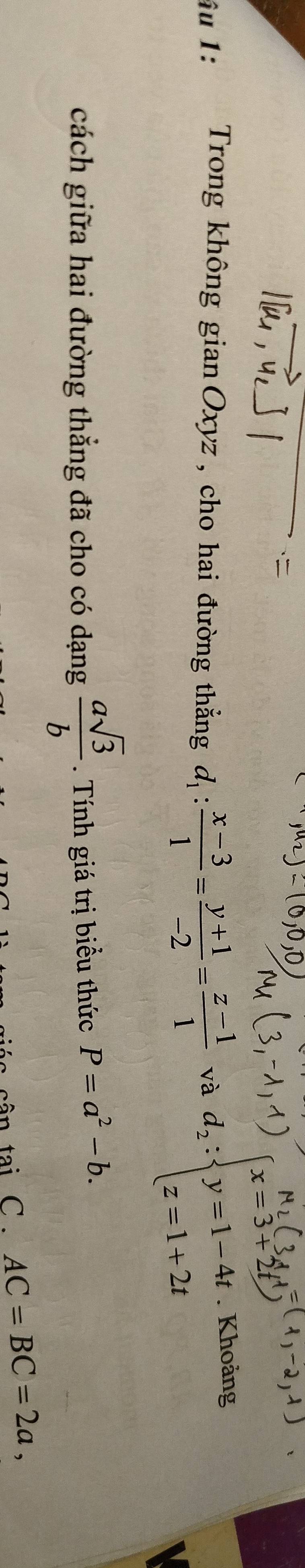 âu 1: Trong không gian Oxyz , cho hai đường thẳng d_1: (x-3)/1 = (y+1)/-2 = (z-1)/1  và d_2:beginarrayl x=3+2tendarray. Khoảng 
cách giữa hai đường thẳng đã cho có dạng  asqrt(3)/b . Tính giá trị biểu thức P=a^2-b. 
cân tại C . AC=BC=2a,