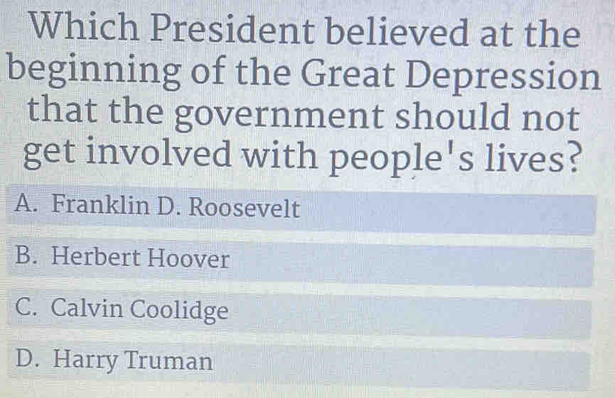 Which President believed at the
beginning of the Great Depression
that the government should not
get involved with people's lives?
A. Franklin D. Roosevelt
B. Herbert Hoover
C. Calvin Coolidge
D. Harry Truman