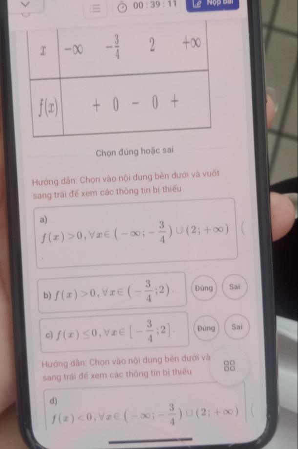  00:39:11 Lệ ' Nộp bà
Chọn đúng hoặc sai
Hướng dẫn: Chọn vào nội dung bên dưới và vuốt
sang trái để xem các thông tin bị thiếu
a)
f(x)>0,forall x∈ (-∈fty ;- 3/4 )∪ (2;+∈fty ) 
b) f(x)>0,forall x∈ (- 3/4 ;2). Đúng Sai
c) f(x)≤ 0,forall x∈ [- 3/4 ;2]. Đùng Sai
Hướng dẫn: Chọn vào nội dung bên dưới và
□□
sang trái để xem các thông tin bị thiếu □□
d)
f(x)<0,forall x∈ (-∈fty ;- 3/4 )∪ (2;+∈fty )