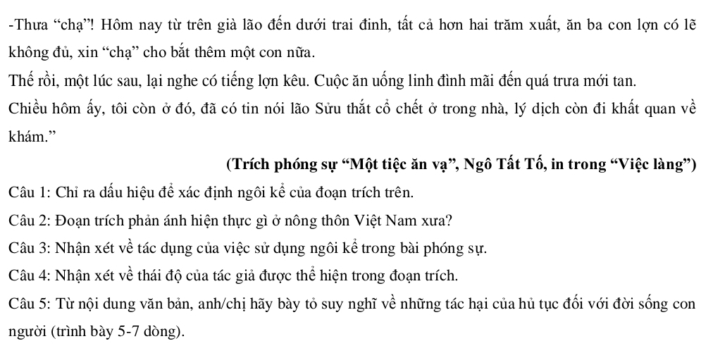 Thưa “chạ”! Hôm nay từ trên già lão đến dưới trai đinh, tất cả hơn hai trăm xuất, ăn ba con lợn có lẽ 
không đủ, xin “chạ” cho bắt thêm một con nữa. 
Thế rồi, một lúc sau, lại nghe có tiếng lợn kêu. Cuộc ăn uống linh đình mãi đến quá trưa mới tan. 
Chiều hôm ấy, tôi còn ở đó, đã có tin nói lão Sửu thắt cổ chết ở trong nhà, lý dịch còn đi khất quan về 
khám.” 
(Trích phóng sự “Một tiệc ăn vạ”, Ngô Tất Tố, in trong “Việc làng”) 
Câu 1: Chỉ ra dấu hiệu để xác định ngôi kể của đoạn trích trên. 
Câu 2: Đoạn trích phản ánh hiện thực gì ở nông thôn Việt Nam xưa? 
Câu 3: Nhận xét về tác dụng của việc sử dụng ngôi kể trong bài phóng sự. 
Câu 4: Nhận xét về thái độ của tác giả được thể hiện trong đoạn trích. 
Câu 5: Từ nội dung văn bản, anh/chị hãy bày tỏ suy nghĩ về những tác hại của hủ tục đối với đời sống con 
người (trình bày 5-7 dòng).