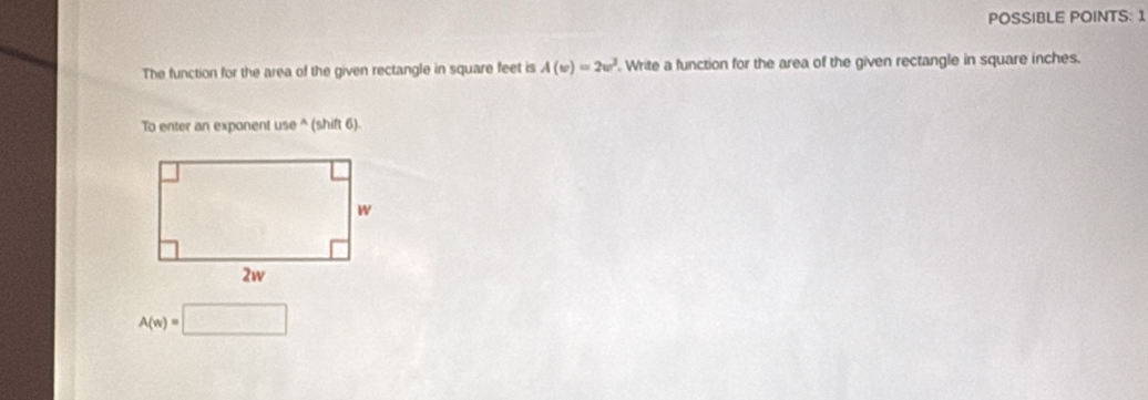 POSSIBLE POINTS: 1 
The function for the area of the given rectangle in square feet is A(w)=2w^2. Write a function for the area of the given rectangle in square inches. 
To enter an exponent use ^ (shift 6).
A(w)=□