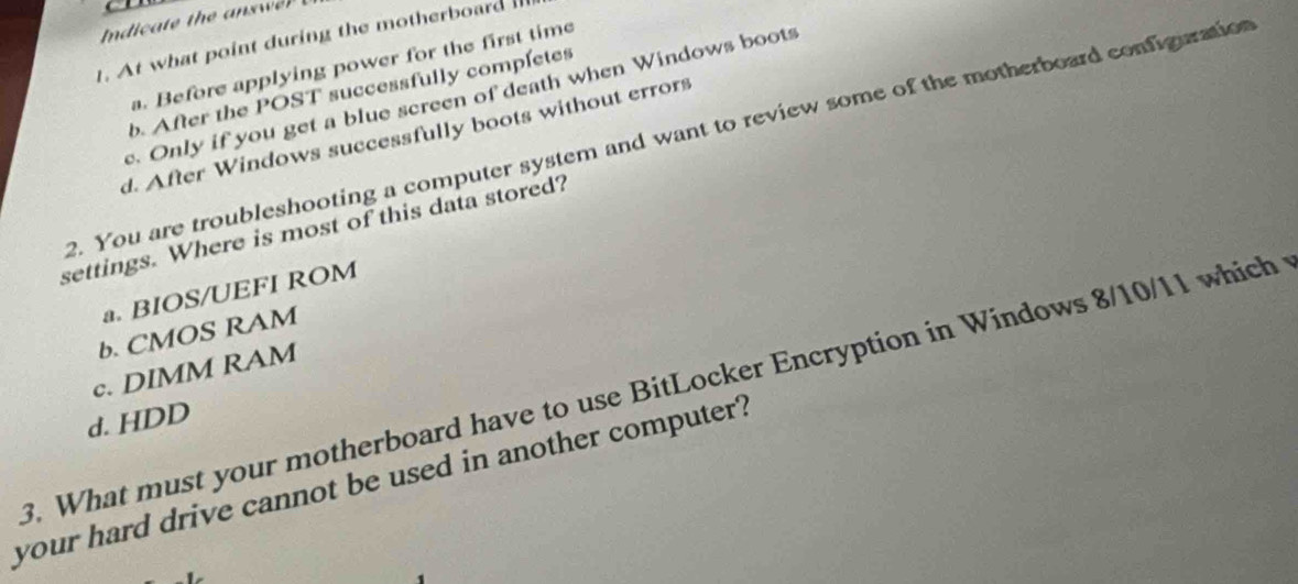 At what point during the motherboard
a. Before applying power for the first time
b. After the POST successfully completes. Only if you get a blue screen of death when Windows boots
d. After Windows successfully boots without errors
?. You are troubleshooting a computer system and want to review some of the motherboard configuration
settings. Where is most of this data stored?
a. BIOS/UEFI ROM
b. CMOS RAM
c. DIMM RAM
9. What must your motherboard have to use BitLocker Encryption in Windows 8/10/11 which
d. HDD
your hard drive cannot be used in another computer?