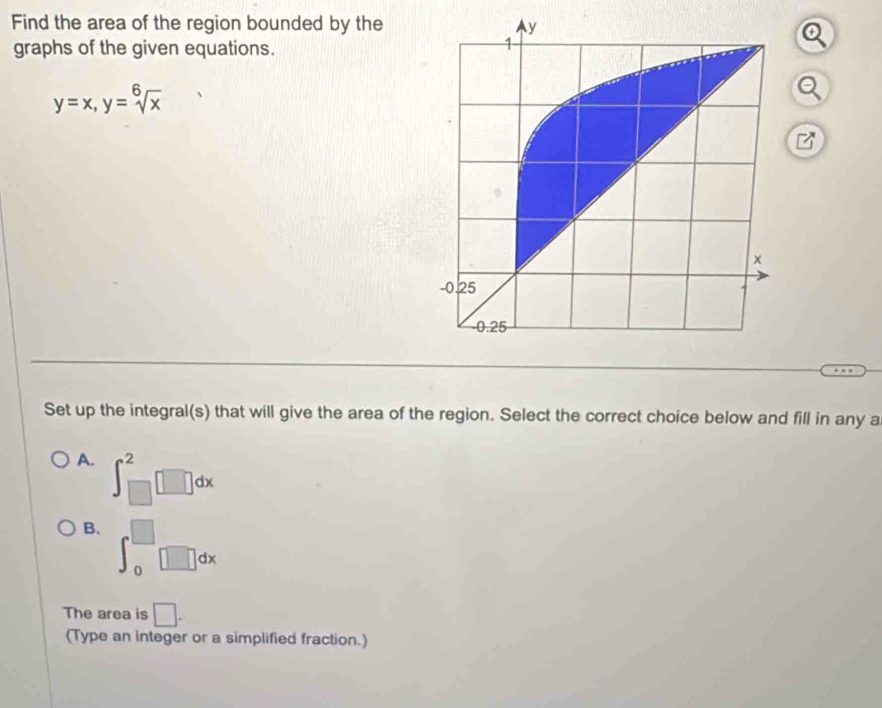 Find the area of the region bounded by the y
graphs of the given equations.
1
y=x, y=sqrt[6](x)
×
-0.25
-0.25
Set up the integral(s) that will give the area of the region. Select the correct choice below and fill in any a
A. ∈t _(□)^2□ dx
B. ∈t _0^(□)□ dx
The area is □. 
(Type an integer or a simplified fraction.)