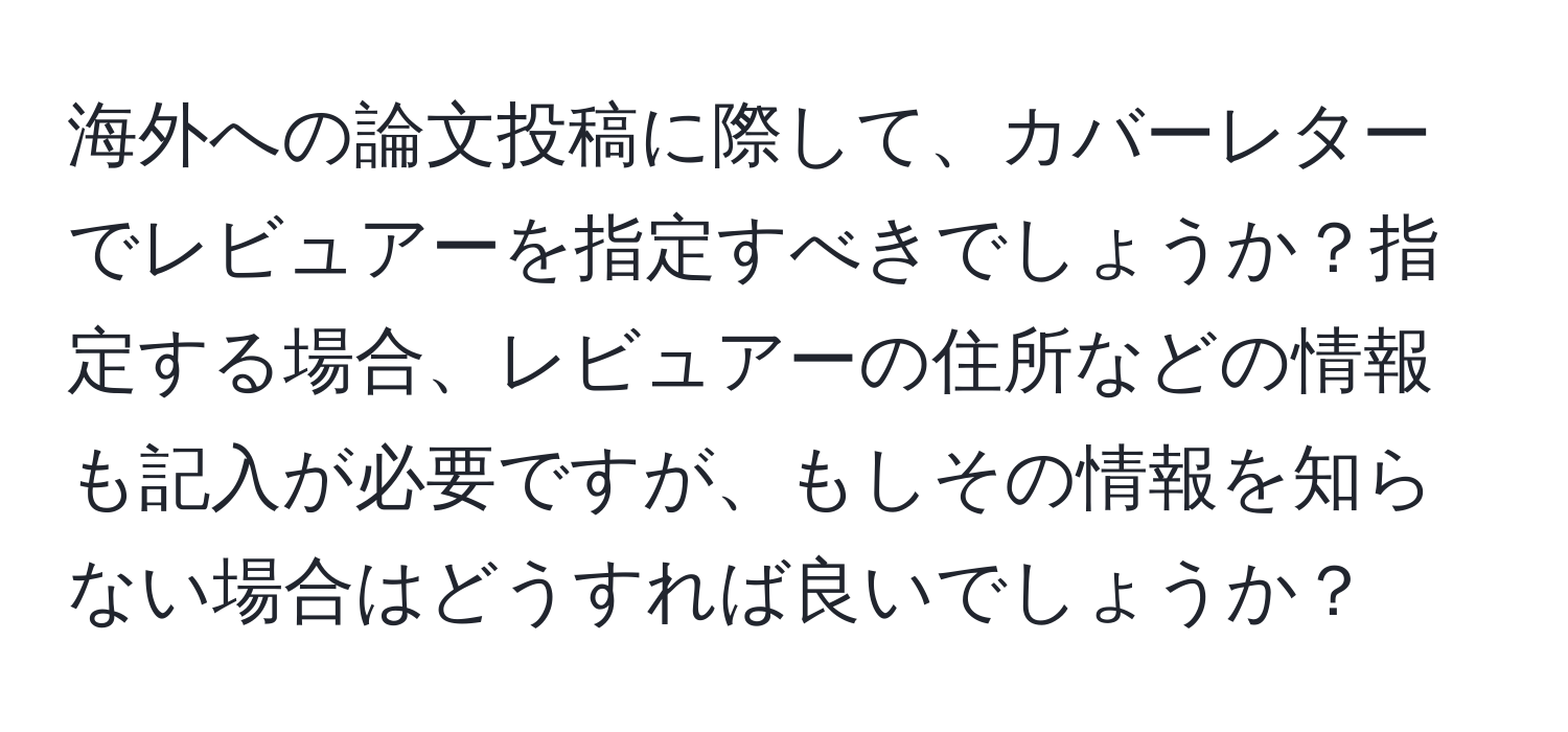 海外への論文投稿に際して、カバーレターでレビュアーを指定すべきでしょうか？指定する場合、レビュアーの住所などの情報も記入が必要ですが、もしその情報を知らない場合はどうすれば良いでしょうか？