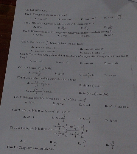 Ôn tập giữa kỳ 1
Câu 1: Khẳng định nào sau đây là đúng? +rad=( 180/r )^n.
A. =rad-1^2 B. read=60° C. v=ud=180° D.
Cầu 2: Nếu một cùng tròn có số đo là a^2thlso
5 do radian của nó là
A. 150÷4 B.  180x/a  C.  4π /180  D.  1/180a 
Câu 3: Đổi số đo của góc 45°32' sang đơn vị radian với độ chính xác đến bàng phần nghin
A. 0,7947. B. 0,7948 C. 0,795
D. 0.794
Cầu 4: Cho 2π Khẳng đinh nào sau dây đủng?
A. tan alpha >0; coe sigma >0. B. tan a<0</tex>  ca alpha <0</tex>
C. t 1a>0; cnt a<0, D. 1cm alpha <0</tex>  cát a>0.
dung ?  Câu 5: Cho & thuộc góc phần tư thứ tư của đường tròn lượng giác. Khẳng định nào sau đây là
A. sin alpha >0. B. cos a>0. C. tan a>0 D. cot alpha >0.
Câu 6: Để tan x có nghĩa khí
A. x=±  π /2 , B. x=0. C. x= π /2 +kπ . D. x!= kπ .
Cầu 7: Chọn mệnh đề đúng trong các mệnh đề sau:
A. cos ( π /2 -alpha )=sin alpha B. sin (π +alpha )=sin alpha .
C. cos ( π /2 +alpha )=sin alpha . D. tan (π +2alpha )=cot (2alpha )
Câu 8: Rút gọn biểu thức M=(sin x+cos x)^2+(sin x-cos x)^2.
A. M=1. B. M=2 C. M=4. D. M=4sin x.cos x
Câu 9: Rút gọn biểu thức M=cos^415°-sin^415°.
A. M=1. B. M= sqrt(3)/2 . C. M= 1/4 . D. M=0.
Câu 10: Giá trị của biểu thức P=frac sin  5π /18 cos  π /9 -sin  π /9 cos  5π /18 cos  π /4 cos  π /12 -sin  π /4 sin  π /12 ) à
A. 1. B.  1/2 . C.  sqrt(2)/2 . D.  sqrt(3)/2 .
Câu 11: Công thức nào sau đây sai?