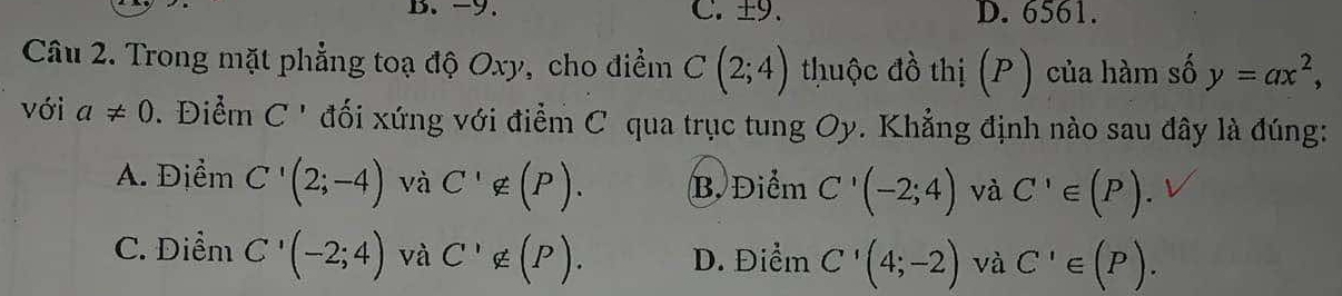 -9. C. ±9. D. 6561.
Câu 2. Trong mặt phẳng toạ độ Oxy, cho điểm C(2;4) thuộc đồ thị (P ) của hàm số y=ax^2, 
với a!= 0. Điểm C' đối xứng với điểm C qua trục tung Oy. Khẳng định nào sau đây là đúng:
A. Địểm C'(2;-4) và C^1∉ (P). B. Điểm C'(-2;4) và C'∈ (P).
C. Điểm C'(-2;4) và C'∉ (P). D. Điểm C'(4;-2) và C'∈ (P).