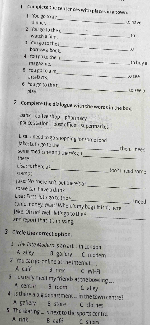 Complete the sentences with places in a town.
1 You go to ar_ to have
dinner.
_
2 You go to the c
watch a film.
to
_
3 You go to the l
borrow a book.
to
_
4 You go to the n
magazine.
to buy a
5 You go to a m _to see
artefacts.
6 You go to the t
play.
_
to see a
2 Complete the dialogue with the words in the box.
bank coffee shop pharmacy
police station post office supermarket
Lisa: I need to go shopping for some food.
Jake: Let's go to th _then. I need
some medicine and there's a ²
there.
_
Lisa: Is there a ³_ too? I need some
stamps.
_
Jake: No, there isn’t, but there's a 4
so we can have a drink.
- ,
Lisa: First, let's go to the⁵
_. I need
some money. Wait! Where’s my bag? It isn’t here.
Jake: Oh no! Well, let's go to the §
and report that it's missing.
_
3 Circle the correct option.
1 The Tate Modern is an art ... in London.
A alley B gallery C modern
2 You can go online at the internet ... .
A café B rink C WI-FI
3 I usually meet my friends at the bowling ... .
A centre B room C alley
4 Is there a big department ... in the town centre?
A gallery B store C clothes
5 The skating .. is next to the sports centre.
A rink B café C shoes