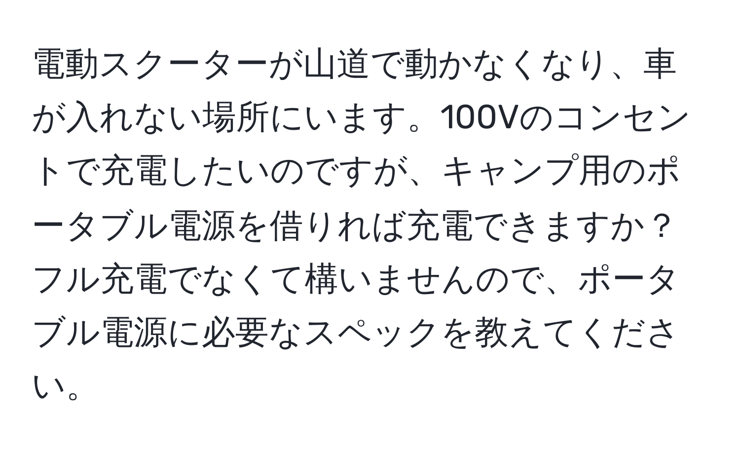 電動スクーターが山道で動かなくなり、車が入れない場所にいます。100Vのコンセントで充電したいのですが、キャンプ用のポータブル電源を借りれば充電できますか？フル充電でなくて構いませんので、ポータブル電源に必要なスペックを教えてください。