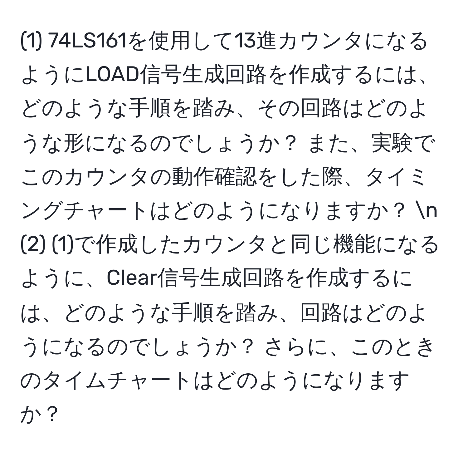 (1) 74LS161を使用して13進カウンタになるようにLOAD信号生成回路を作成するには、どのような手順を踏み、その回路はどのような形になるのでしょうか？ また、実験でこのカウンタの動作確認をした際、タイミングチャートはどのようになりますか？ n
(2) (1)で作成したカウンタと同じ機能になるように、Clear信号生成回路を作成するには、どのような手順を踏み、回路はどのようになるのでしょうか？ さらに、このときのタイムチャートはどのようになりますか？