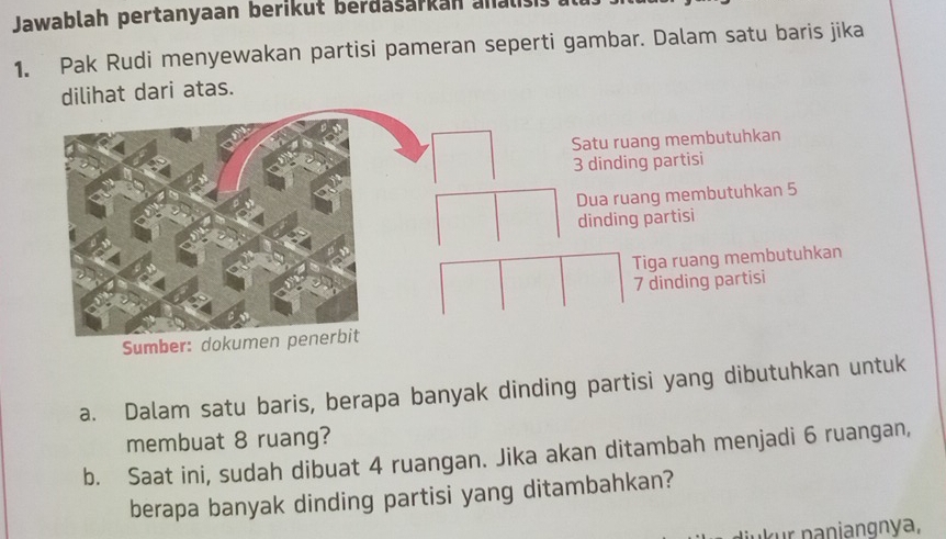 Jawablah pertanyaan berikut berdasarkan anals 
1. Pak Rudi menyewakan partisi pameran seperti gambar. Dalam satu baris jika 
dilihat dari atas. 
a. Dalam satu baris, berapa banyak dinding partisi yang dibutuhkan untuk 
membuat 8 ruang? 
b. Saat ini, sudah dibuat 4 ruangan. Jika akan ditambah menjadi 6 ruangan, 
berapa banyak dinding partisi yang ditambahkan? 
n aniangnya,