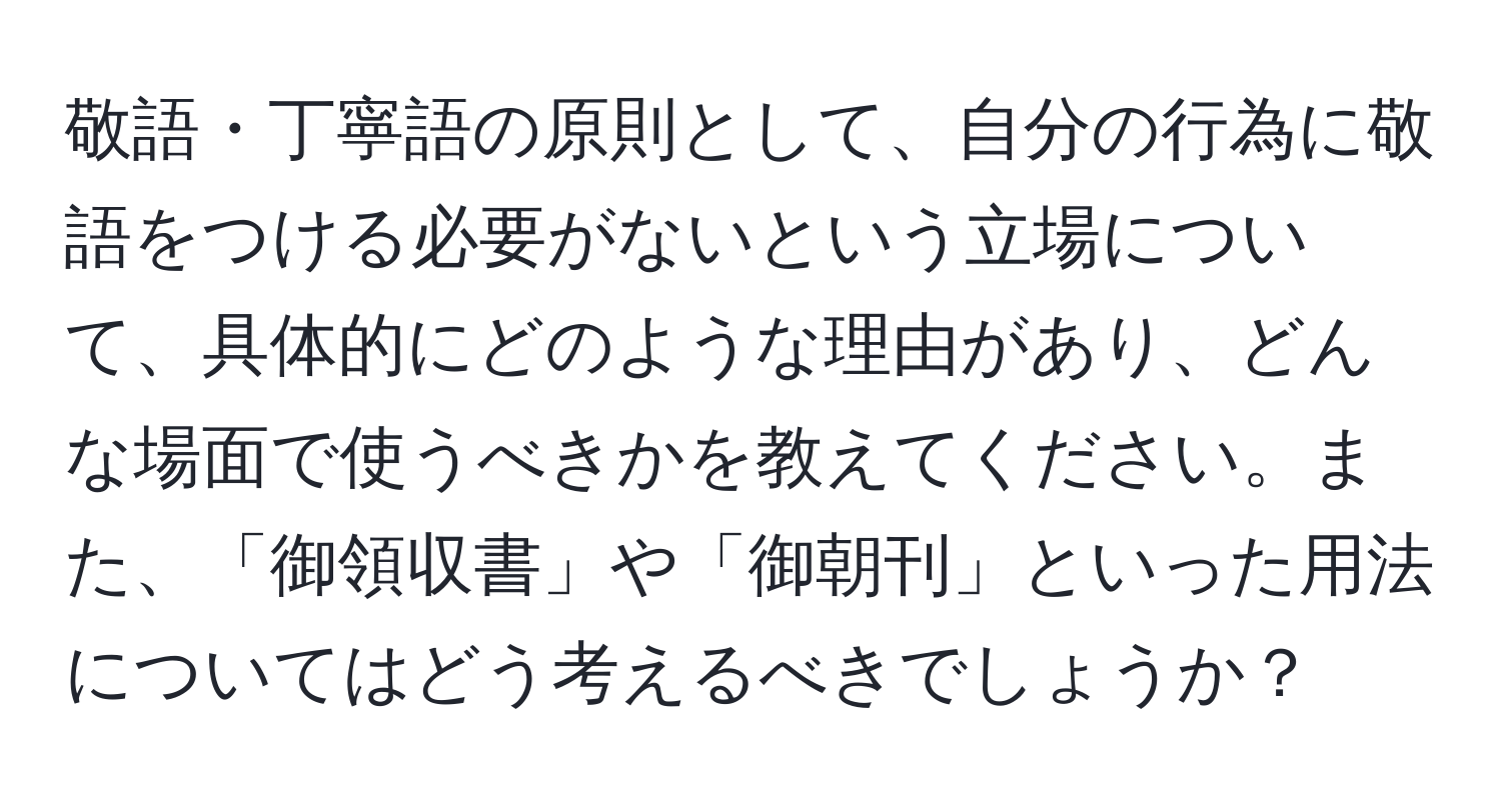 敬語・丁寧語の原則として、自分の行為に敬語をつける必要がないという立場について、具体的にどのような理由があり、どんな場面で使うべきかを教えてください。また、「御領収書」や「御朝刊」といった用法についてはどう考えるべきでしょうか？