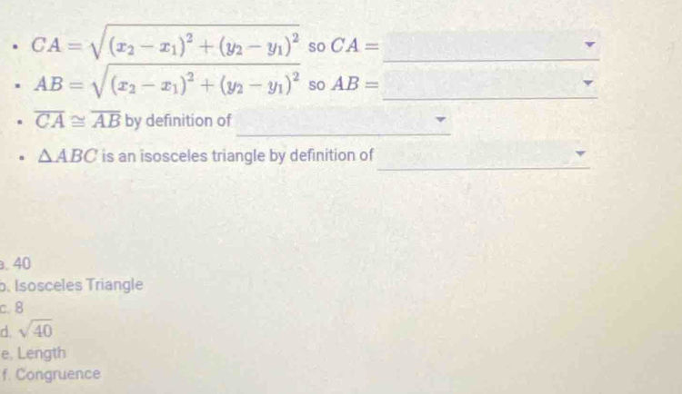 CA=sqrt((x_2)-x_1)^2+(y_2-y_1)^2 so CA= _
_
AB=sqrt((x_2)-x_1)^2+(y_2-y_1)^2 so AB=
_
overline CA≌ overline AB by definition of
_
△ ABC is an isosceles triangle by definition of. 40
b. Isosceles Triangle
c. 8
d. sqrt(40)
e, Length
f. Congruence