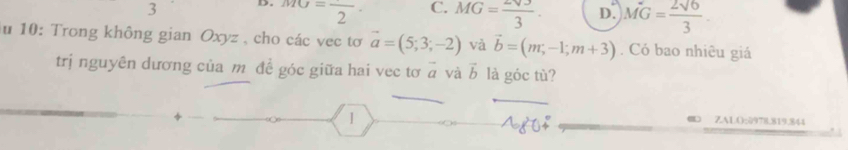 3 D. MG=frac 2· C. MG= 2sqrt(3)/3 . D. MG= 2sqrt(6)/3 . 
u 10: Trong không gian Oxyz , cho các vec tơ vector a=(5;3;-2) và vector b=(m,-1;m+3). Có bao nhiêu giá
trị nguyên dương của m để góc giữa hai vec tơ vector a và vector b là góc tù?
ZALO:2978.819.844