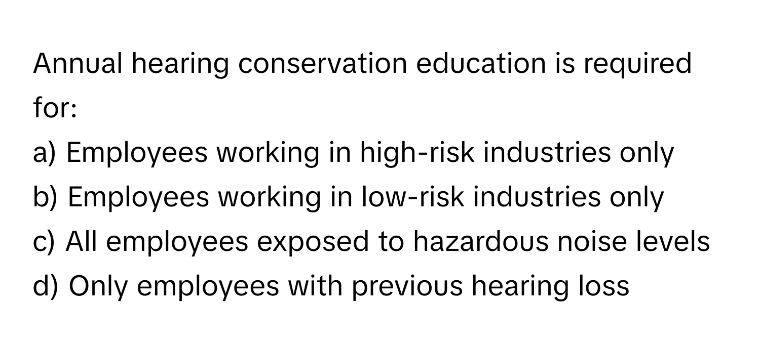 Annual hearing conservation education is required for:

a) Employees working in high-risk industries only
b) Employees working in low-risk industries only
c) All employees exposed to hazardous noise levels
d) Only employees with previous hearing loss