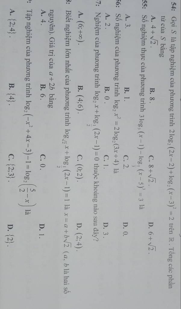 54: Gọi S là tập nghiệm của phương trình 2log _2(2x-2)+log _2(x-3)^2=2 trên R . Tổng các phần
tử của S bằng
A. 4+sqrt(2). B. 8. C. 8+sqrt(2). D. 6+sqrt(2). 
55: Số nghiệm thực của phương trình 3log _3(x-1)-log _ 1/3 (x-5)^3=3 là
A. 3. B. 1. C. 2. D. 0.
56: Số nghiệm của phương trình log _2x^2=2log _2(3x+4) là
A. 2. B. 0. C. 1. D. 3.
37: Nghiệm của phương trình log _2x+log _ 1/2 (2x-1)=0 thuộc khoảng nào sau đây?
A. (6;+∈fty ). B. (4;6). C. (0;2). D. (2;4). 
8: Biết nghiệm lớn nhất của phương trình log _sqrt(2)x+log _ 1/2 (2x-1)=1 là x=a+bsqrt(2) ( a, b là hai số
nguyên). Giá trị của a+2b bằng
A. 4. B. 6. C. 0. D. 1.
: Tập nghiệm của phương trình log _2(-x^2+4x-3)-1=log _2( 5/2 -x) là
A.  2;4. B.  4. C.  2;3. D.  2.