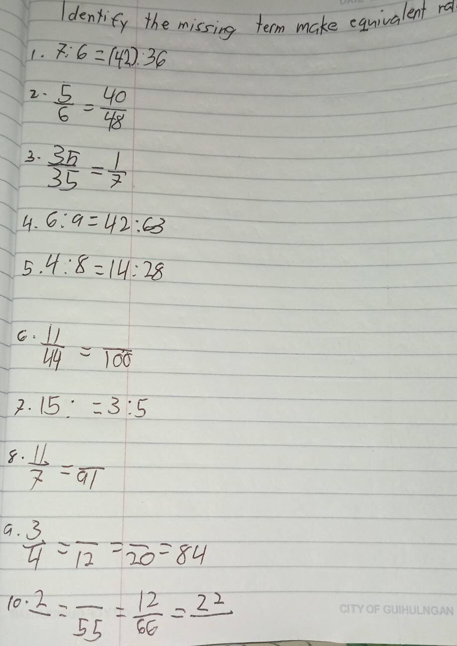 Idenxify the missing term make equivalent ra 
1. 7:6=(42):36
2.  5/6 = 40/48 
3.  35/35 = 1/7 
4. 6:9=42:63
5. 4:8=14:28
C.  11/44 =frac 100
7. 15:=3:5
8.  11/7 =frac 91
a  3/4 =frac 12=frac 20=84
10.2=frac 55= 12/66 =frac 22