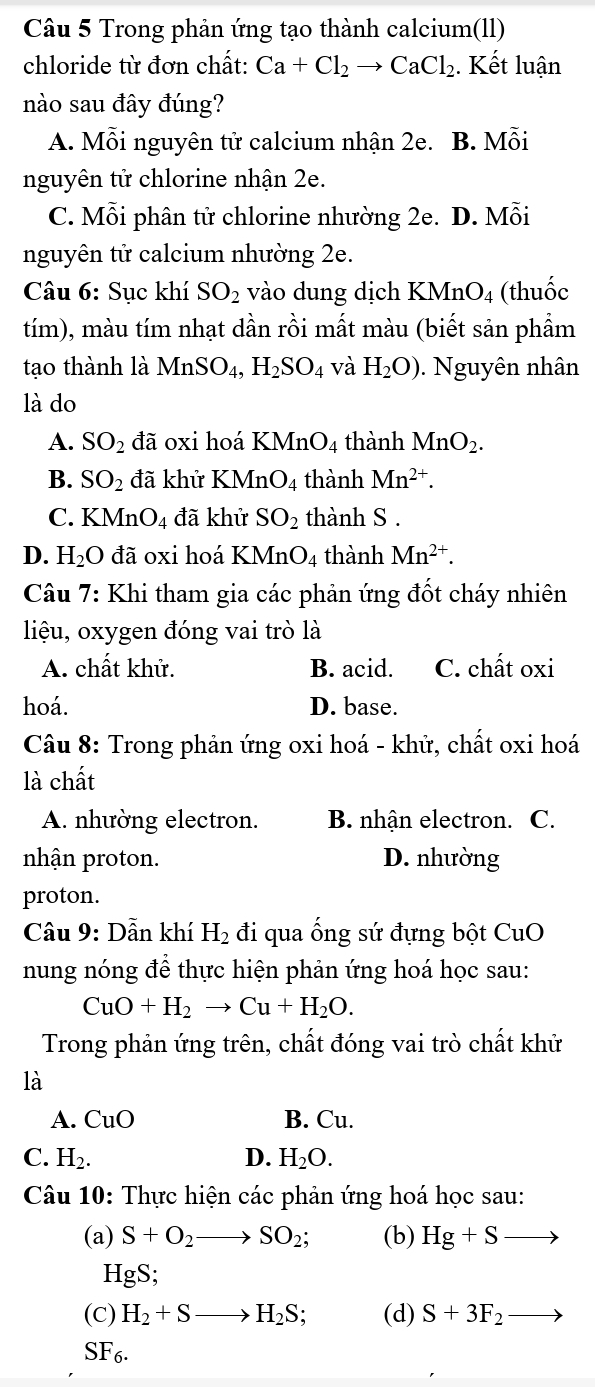 Trong phản ứng tạo thành calcium(ll)
chloride từ đơn chất: Ca+Cl_2to CaCl_2 :. Kết luận
nào sau đây đúng?
A. Mỗi nguyên tử calcium nhận 2e. B. Mỗi
nguyên tử chlorine nhận 2e.
C. Mỗi phân tử chlorine nhường 2e. D. Mỗi
nguyên tử calcium nhường 2e.
Câu 6: Sục khí SO_2 vào dung dịch K M_n O4 (thuốc
tím), màu tím nhạt dần rồi mất màu (biết sản phầm
tạo thành là MnSO_4,H_2SO_4 và H_2O). Nguyên nhân
là do
A. SO_2 đã oxi hoá K MnO_4 thành MnO_2.
B. SO_2 đã khử KMn O_4 thành Mn^(2+).
C. KMnO4 đã khử SO_2 thành S .
D. H_2O đã oxi hoá KMn 0 4 thành Mn^(2+).
Câu 7: Khi tham gia các phản ứng đốt cháy nhiên
liệu, oxygen đóng vai trò là
A. chất khử. B. acid. C. chất oxi
hoá. D. base.
Câu 8: Trong phản ứng oxi hoá - khử, chất oxi hoá
là chất
A. nhường electron. B. nhận electron. C.
nhận proton. D. nhường
proton.
Câu 9: Dẫn khí H_2 đi qua ống sứ đựng bột CuO
nung nóng để thực hiện phản ứng hoá học sau:
CuO+H_2to Cu+H_2O.
Trong phản ứng trên, chất đóng vai trò chất khử
là
A. CuO B. Cu.
C. H_2. D. H_2O.
Câu 10: Thực hiện các phản ứng hoá học sau:
(a) S+O_2to SO_2; (b) Hg+Sto
HgS;
(C) H_2+Sto H_2S; (d) S+3F_2 _ 
SF_6.