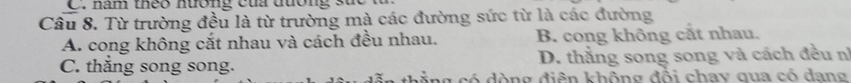 năm theo nương của đương s
Câu 8. Từ trường đều là từ trường mà các đường sức từ là các đường
A. cong không cắt nhau và cách đều nhau. B. cong không cắt nhau.
C. thắng song song. D. thẳng song song và cách đều nì
= n g đ iên không đổi chay qua có dang