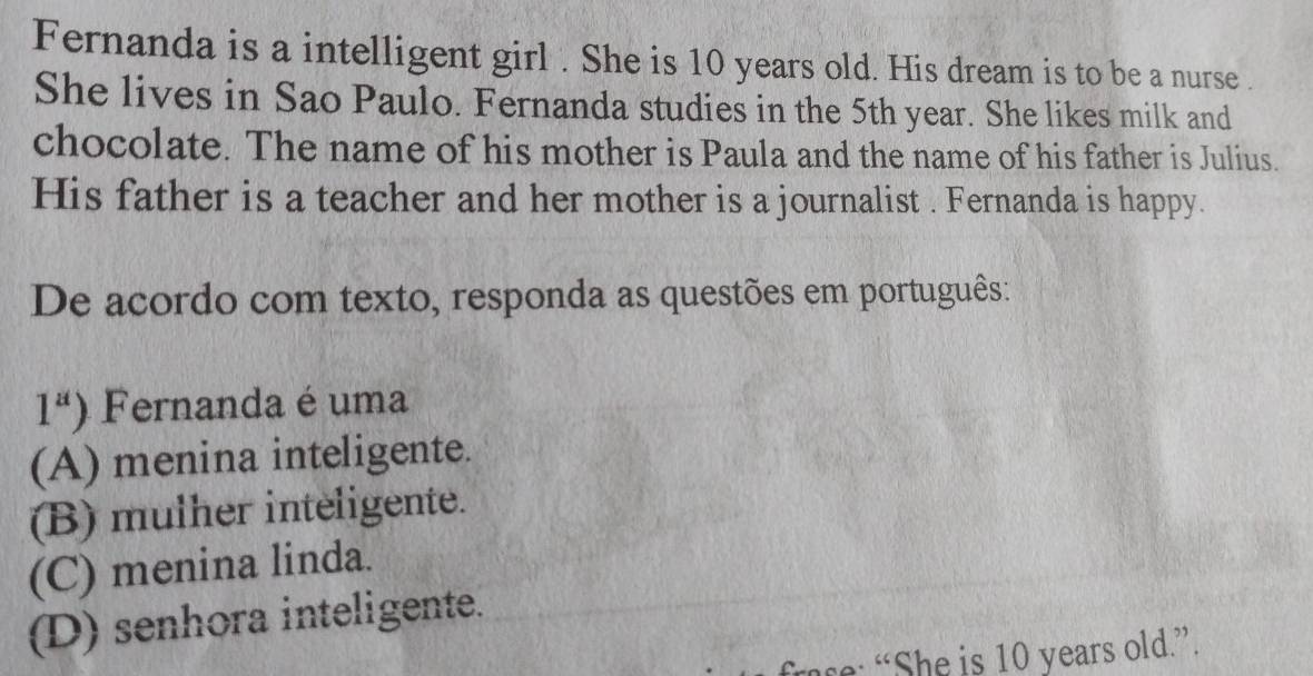 Fernanda is a intelligent girl . She is 10 years old. His dream is to be a nurse .
She lives in Sao Paulo. Fernanda studies in the 5th year. She likes milk and
chocolate. The name of his mother is Paula and the name of his father is Julius.
His father is a teacher and her mother is a journalist . Fernanda is happy.
De acordo com texto, responda as questões em português:
1^a) Fernanda é uma
(A) menina inteligente.
(B) mulher inteligente.
(C) menina linda.
(D) senhora inteligente.
e “ She is 10 years old.”.