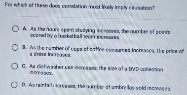 For which of these does correlation most likely imply causation?
A. As the hours spent studying increases, the number of points
scored by a basketball team increases.
B. As the number of cups of coffee consumed increases, the price of
a dress increases.
C. As dishwasher use increases, the size of a DVD collection
increases
D. As rainfall increases, the number of umbrellas sold increases.