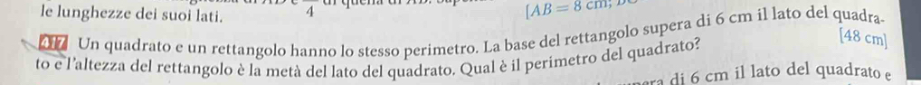 le lunghezze dei suoi lati. _a
[AB=8cm, [48 cm ] 
b Un quadrato e un rettangolo hanno lo stesso perimetro. La base del rettangolo supera di 6 cm il lato del quadra 
to e l'altezza del rettangolo è la metà del lato del quadrato. Qual è il perimetro del quadrato? 
ra di 6 cm il lato del quadrato e