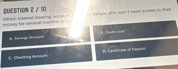 Which interest-bearing account is or people who won't need access to their
money for several months or lon
A. Savings Account B. Credit card
C. Checking Account D. Certificate of Deposit