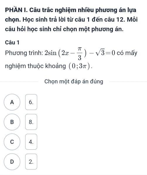 PHÀN I. Câu trắc nghiệm nhiều phương án lựa
chọn. Học sinh trả lời từ câu 1 đến câu 12. Mỗi
câu hỏi học sinh chỉ chọn một phương án.
Câu 1
Phương trình: 2sin (2x- π /3 )-sqrt(3)=0 có mấy
nghiệm thuộc khoảng (0;3π ). 
Chọn một đáp án đúng
A 6.
B 8.
C 4.
D 2.