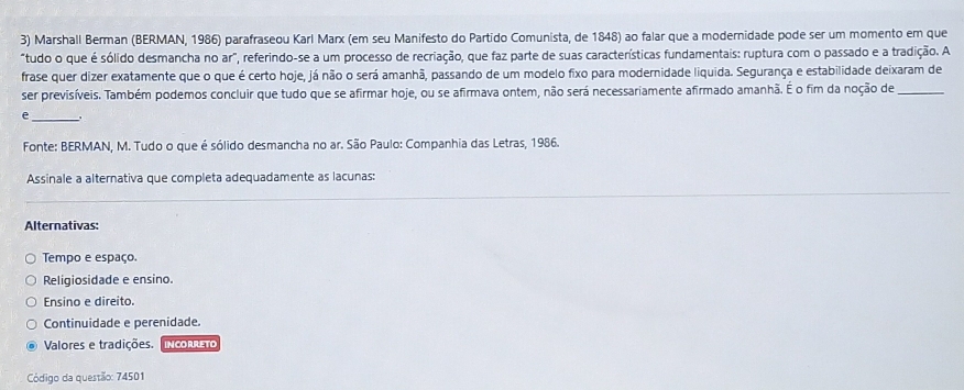 Marshall Berman (BERMAN, 1986) parafraseou Karl Marx (em seu Manifesto do Partido Comunista, de 1848) ao falar que a modernidade pode ser um momento em que
"tudo o que é sólido desmancha no ar", referindo-se a um processo de recriação, que faz parte de suas características fundamentais: ruptura com o passado e a tradição. A
frase quer dizer exatamente que o que é certo hoje, já não o será amanhã, passando de um modelo fixo para modernidade liquida. Segurança e estabilidade deixaram de
ser previsíveis. Também podemos concluir que tudo que se afirmar hoje, ou se afirmava ontem, não será necessariamente afirmado amanhã. É o fim da noção de_
_e
Fonte: BERMAN, M. Tudo o que é sólido desmancha no ar. São Paulo: Companhia das Letras, 1986.
Assinale a alternativa que completa adequadamente as lacunas:
Alternativas:
Tempo e espaço.
Religiosidade e ensino.
Ensino e direito.
Continuidade e perenidade.
Valores e tradições. IN CO RleTO
Código da questão: 74501