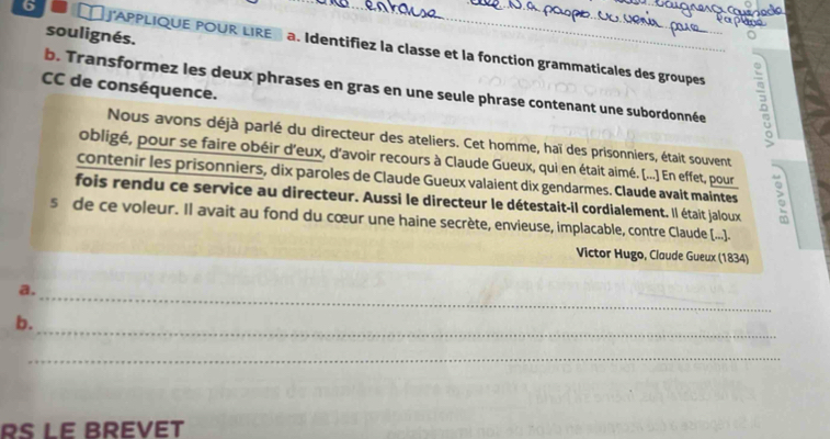 soulignés. 
6 [ J'APPLIQUE POUR LIRE a. Identifiez la classe et la fonction grammaticales des groupes B 
b. Transformez les deux phrases en gras en une seule phrase contenant une subordonnée 
CC de conséquence. 
Nous avons déjà parlé du directeur des ateliers. Cet homme, haï des prisonniers, était souvent 
obligé, pour se faire obéir d'eux, d'avoir recours à Claude Gueux, qui en était aimé. [...]) En effet, pour 
contenir les prisonniers, dix paroles de Claude Gueux valaient dix gendarmes. Claude avait maintes 
fois rendu ce service au directeur. Aussi le directeur le détestait-il cordialement. Il était jaloux 3 
sde ce voleur. Il avait au fond du cœur une haine secrète, envieuse, implacable, contre Claude (...]. 
Victor Hugo, Claude Gueux (1834) 
_ 
a. 
_ 
b. 
_ 
RS LE BREVët