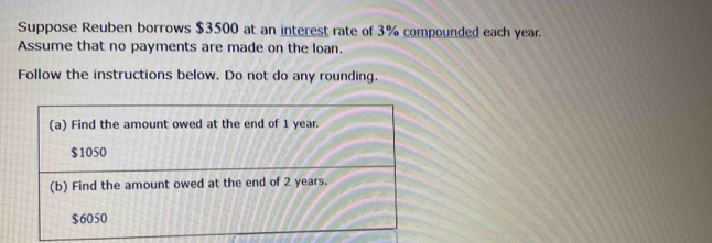 Suppose Reuben borrows $3500 at an interest rate of 3% compounded each year. 
Assume that no payments are made on the loan. 
Follow the instructions below. Do not do any rounding.