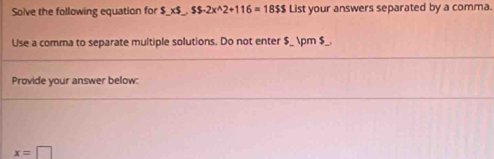 Solve the following equation for $ $_ * $_ , $$-2x^(wedge)2+116=18$$ List your answers separated by a comma. 
Use a comma to separate multiple solutions. Do not enter $_ ± $_. 
Provide your answer below:
x=□