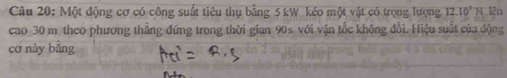 Một động cơ có công suất tiêu thụ bằng 5 kW kéo một vật có trọng lượng 12.10^3N lên 
cao 30 m theo phương tháng đứng trong thời gian 90s với vận tốc không đổi. Hiệu suất của động 
cơ này bǎng