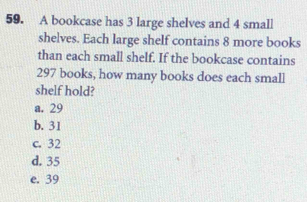 A bookcase has 3 large shelves and 4 small
shelves. Each large shelf contains 8 more books
than each small shelf. If the bookcase contains
297 books, how many books does each small
shelf hold?
a. 29
b. 31
c. 32
d. 35
e. 39