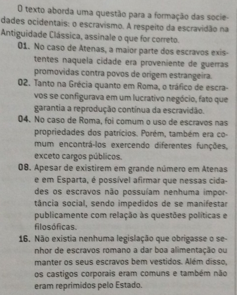 texto aborda uma questão para a formação das socie-
dades ocidentais: o escravismo. A respeito da escravidão na
Antiguidade Clássica, assinale o que for correto.
01. No caso de Atenas, a maior parte dos escravos exis-
tentes naquela cidade era proveniente de guerras
promovidas contra povos de origem estrangeira.
02. Tanto na Grécia quanto em Roma, o tráfico de escra-
vos se configurava em um lucrativo negócio, fato que
garantia a reprodução contínua da escravidão.
04. No caso de Roma, foi comum o uso de escravos nas
propriedades dos patrícios. Porém, também era co-
mum encontrá-los exercendo diferentes funções,
exceto cargos públicos.
08. Apesar de existirem em grande número em Atenas
e em Esparta, é possível afirmar que nessas cida-
des os escravos não possuíam nenhuma impor-
tância social, sendo impedidos de se manifestar
publicamente com relação às questões políticas e
filo s óficas.
16. Não existia nenhuma legislação que obrigasse o se-
nhor de escravos romano a dar boa alimentação ou
manter os seus escravos bem vestidos. Além disso,
os castigos corporais eram comuns e também não
eram reprimidos pelo Estado.