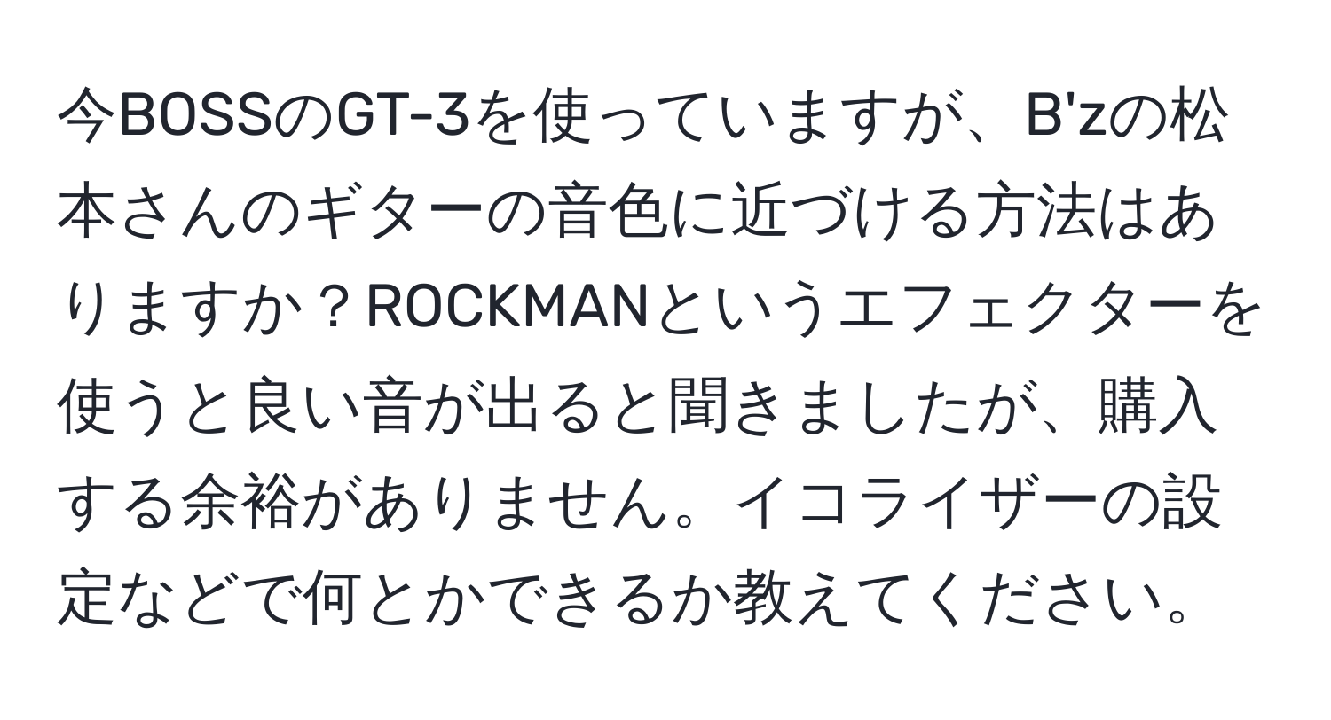 今BOSSのGT-3を使っていますが、B'zの松本さんのギターの音色に近づける方法はありますか？ROCKMANというエフェクターを使うと良い音が出ると聞きましたが、購入する余裕がありません。イコライザーの設定などで何とかできるか教えてください。