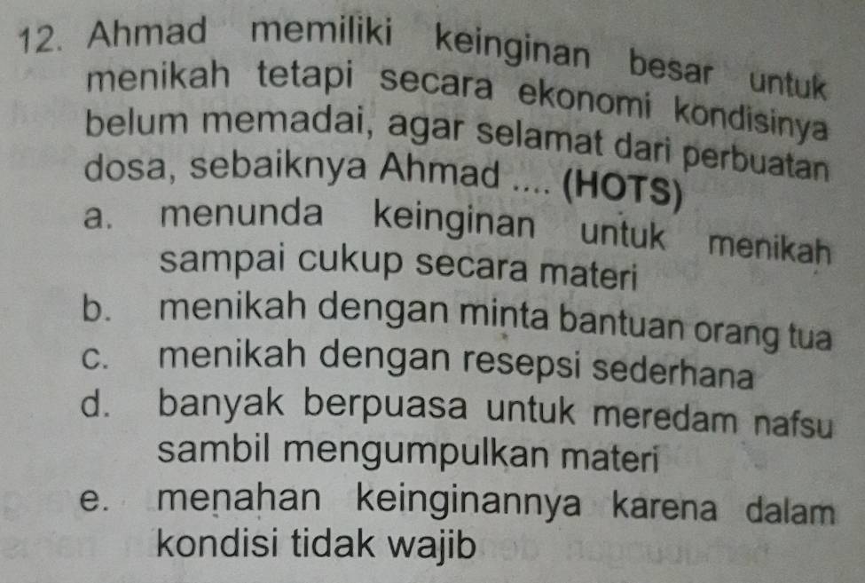 Ahmad memiliki keinginan besar untuk
menikah tetapi secara ekonomi kondisinya
belum memadai, agar selamat dari perbuatan
dosa, sebaiknya Ahmad .... (HOTS)
a. menunda keinginan untuk menikah
sampai cukup secara materi
b. menikah dengan minta bantuan orang tua
c. menikah dengan resepsi sederhana
d. banyak berpuasa untuk meredam nafsu
sambil mengumpulkan materi
e. menahan keinginannya karena dalam
kondisi tidak wajib