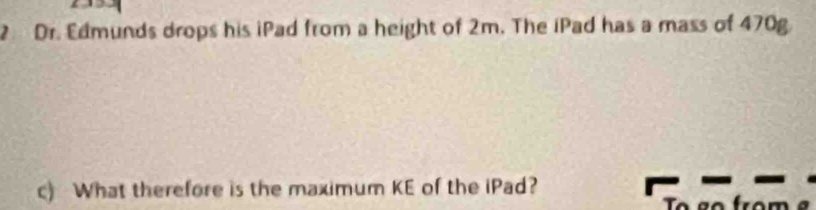 Dr. Edmunds drops his iPad from a height of 2m. The iPad has a mass of 470g. 
c) What therefore is the maximum KE of the iPad?