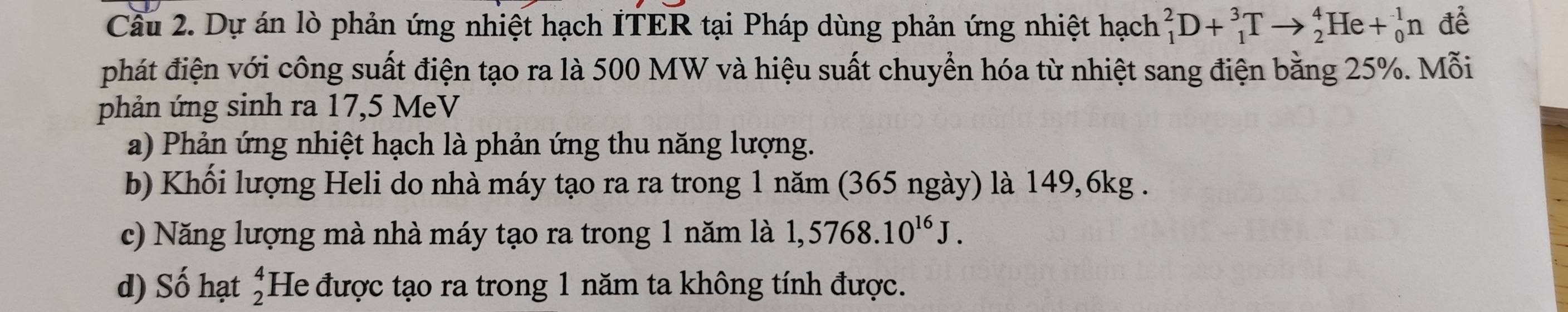 Cầu 2. Dự án lò phản ứng nhiệt hạch ITER tại Pháp dùng phản ứng nhiệt hạch _1^(2D+_1^3Tto _2^4He+_0^1n để
phát điện với công suất điện tạo ra là 500 MW và hiệu suất chuyển hóa từ nhiệt sang điện bằng 25%. Mỗi
phản ứng sinh ra 17,5 MeV
a) Phản ứng nhiệt hạch là phản ứng thu năng lượng.
b) Khối lượng Heli do nhà máy tạo ra ra trong 1 năm (365 ngày) là 149,6kg.
c) Năng lượng mà nhà máy tạo ra trong 1 năm là 1,5768.10^16)J.
d) Số hạt beginarrayr 4 2endarray He được tạo ra trong 1 năm ta không tính được.