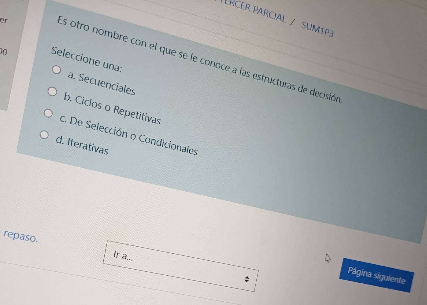 PERCER PARCIAL / SUM1P3
er
00
Es otro nombre con el que se le conoce a las estructuras de decisión
Seleccione una:
a. Secuenciales
b. Ciclos o Repetitivas
c. De Selección o Condicionales
d. Iterativas
repaso. Ir a...
Página siguiente
;