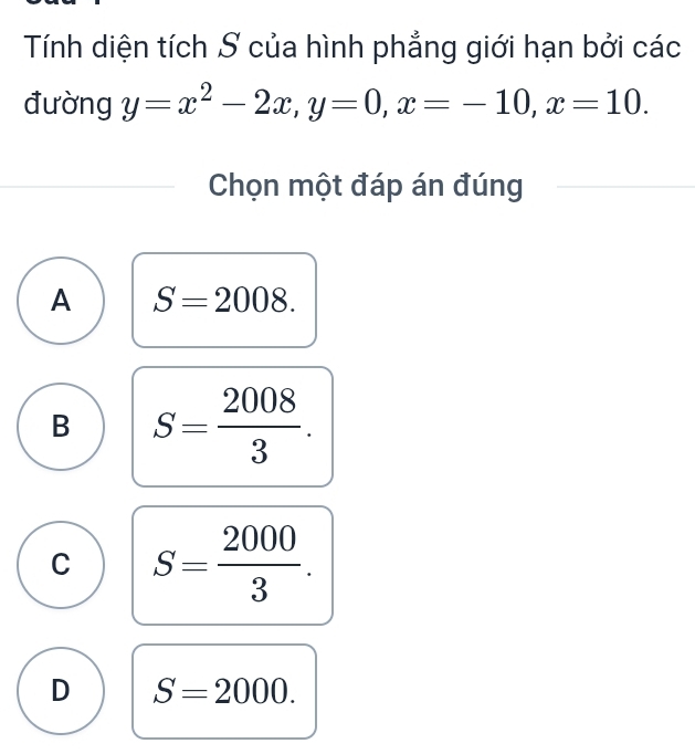 Tính diện tích S của hình phẳng giới hạn bởi các
đường y=x^2-2x, y=0, x=-10, x=10. 
Chọn một đáp án đúng
A S=2008.
B S= 2008/3 .
C S= 2000/3 .
D S=2000.