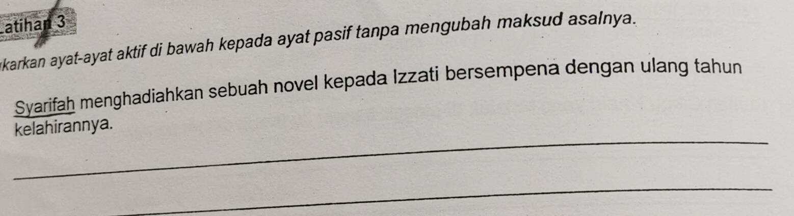 Latihan 3 
karkan ayat-ayat aktif di bawah kepada ayat pasif tanpa mengubah maksud asalnya. 
Syarifah menghadiahkan sebuah novel kepada Izzati bersempena dengan ulang tahun 
_ 
kelahirannya. 
_