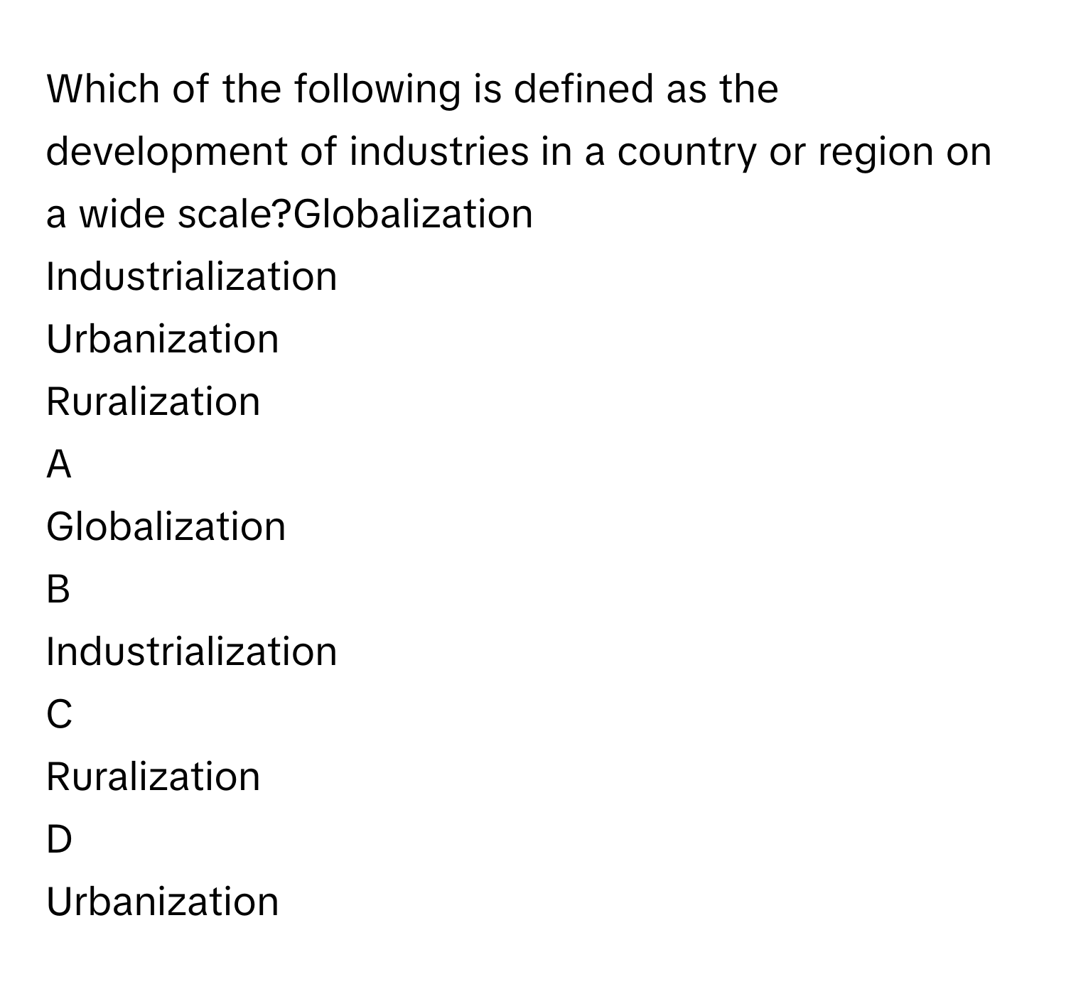 Which of the following is defined as the development of industries in a country or region on a wide scale?Globalization
Industrialization
Urbanization
Ruralization

A  
Globalization 


B  
Industrialization 


C  
Ruralization 


D  
Urbanization