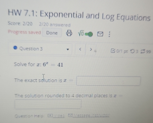 HW 7.1: Exponential and Log Equations 
Score: 2/20 2/20 answered 
Progress saved Done sqrt(0)□ 
Question 3 x : 6^x=41
The exact solution is x=
The solution rounded to 4 decimal places is x=
Question Help: Vides 1 Message Instructon