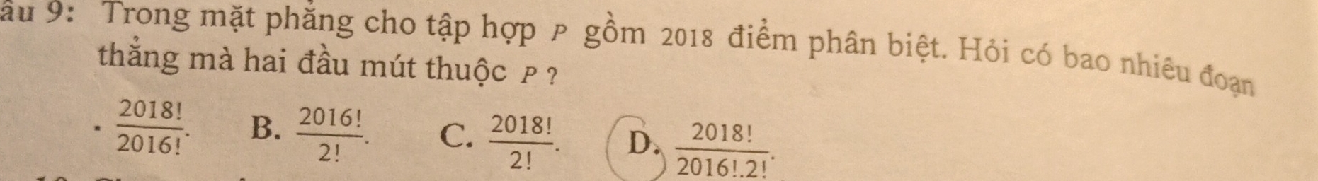 au 9: Trong mặt phẳng cho tập hợp ρ gồm 2018 điểm phân biệt. Hỏi có bao nhiêu đoạn
thắng mà hai đầu mút thuộc p?.  2018!/2016! . B.  2016!/2! . C.  2018!/2! . D.  2018!/2016!· 2! .