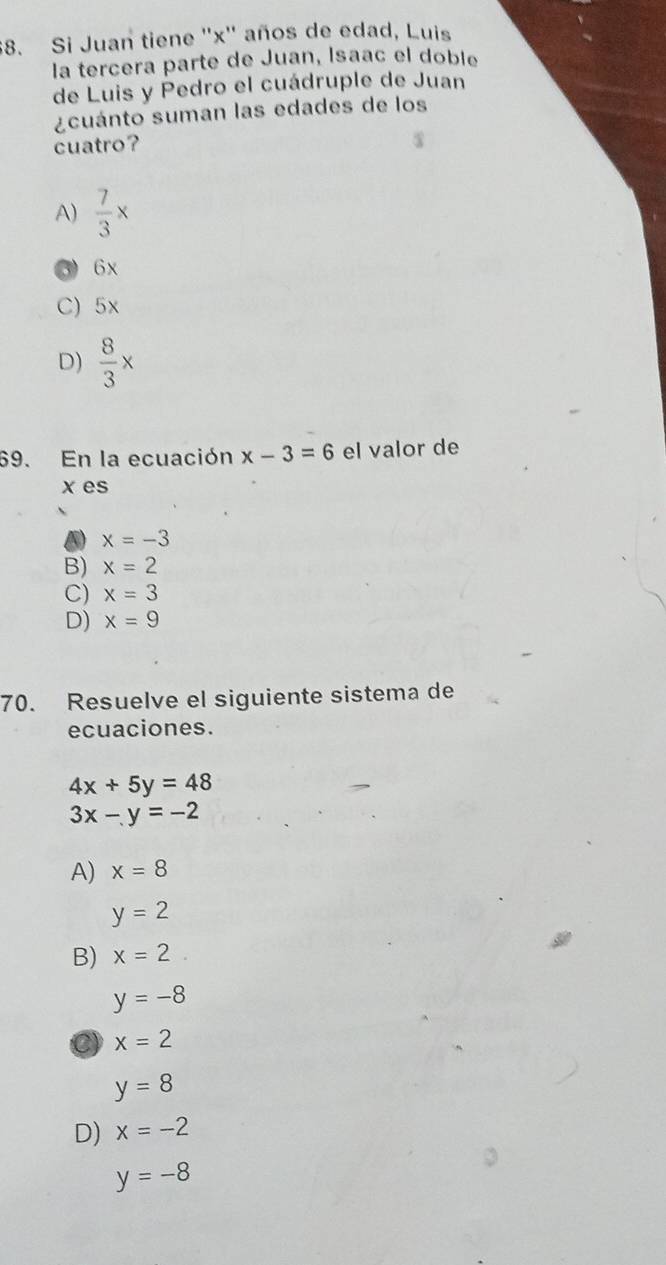 Si Juan tiene '' x '' años de edad, Luis
la tercera parte de Juan, Isaac el doble
de Luis y Pedro el cuádruple de Juan
¿cuánto suman las edades de los
cuatro?
A)  7/3 x
3) 6x
C) 5x
D)  8/3 x
69. En la ecuación x-3=6 el valor de
x es
D x=-3
B) x=2
C) x=3
D) x=9
70. Resuelve el siguiente sistema de
ecuaciones.
4x+5y=48
3x-y=-2
A) x=8
y=2
B) x=2
y=-8
C) x=2
y=8
D) x=-2
y=-8