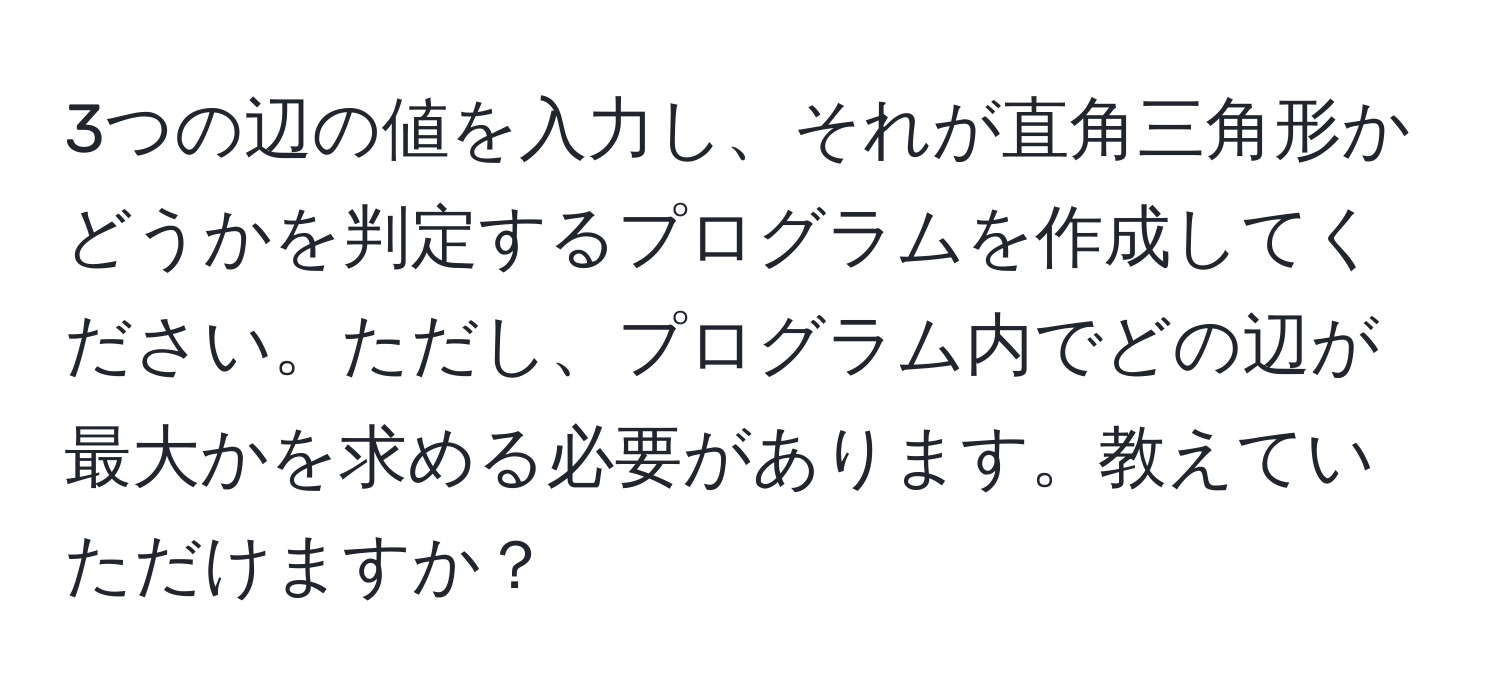 3つの辺の値を入力し、それが直角三角形かどうかを判定するプログラムを作成してください。ただし、プログラム内でどの辺が最大かを求める必要があります。教えていただけますか？